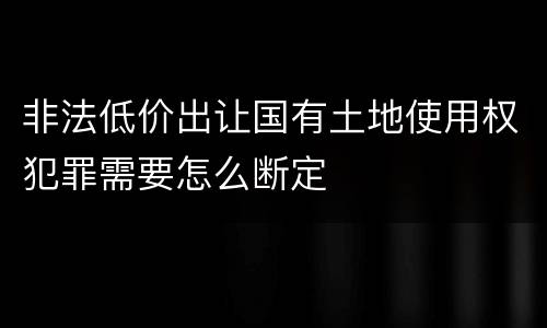 非法低价出让国有土地使用权犯罪需要怎么断定
