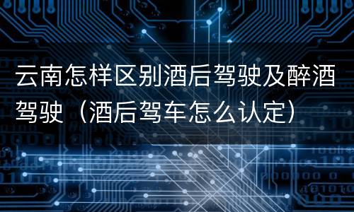 云南怎样区别酒后驾驶及醉酒驾驶（酒后驾车怎么认定）