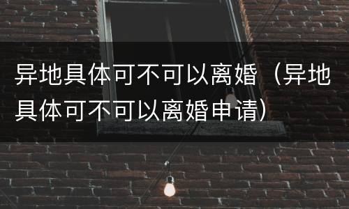 异地具体可不可以离婚（异地具体可不可以离婚申请）