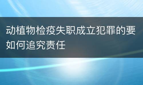 动植物检疫失职成立犯罪的要如何追究责任