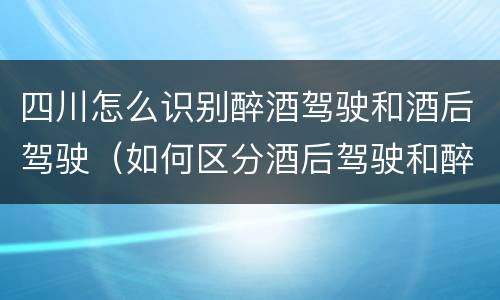 四川怎么识别醉酒驾驶和酒后驾驶（如何区分酒后驾驶和醉酒驾驶）