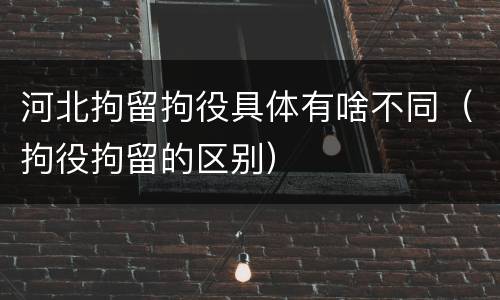 河北拘留拘役具体有啥不同（拘役拘留的区别）
