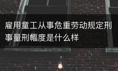 雇用童工从事危重劳动规定刑事量刑幅度是什么样