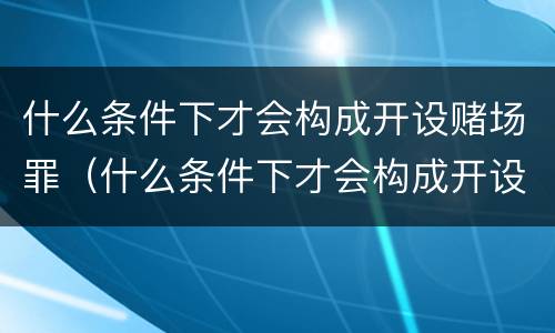 什么条件下才会构成开设赌场罪（什么条件下才会构成开设赌场罪呢）