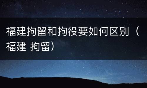 福建拘留和拘役要如何区别（福建 拘留）