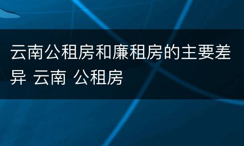 云南公租房和廉租房的主要差异 云南 公租房