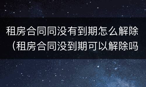 租房合同同没有到期怎么解除（租房合同没到期可以解除吗）