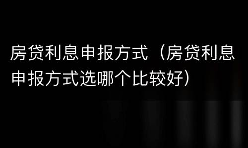 房贷利息申报方式（房贷利息申报方式选哪个比较好）