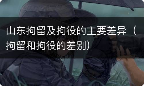 山东拘留及拘役的主要差异（拘留和拘役的差别）