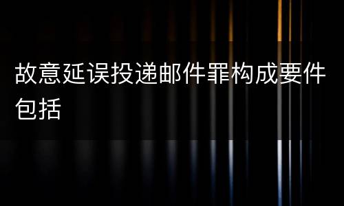 故意延误投递邮件罪构成要件包括