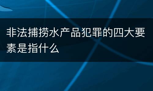 非法捕捞水产品犯罪的四大要素是指什么