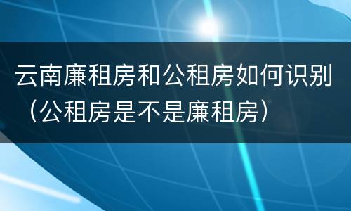 云南廉租房和公租房如何识别（公租房是不是廉租房）
