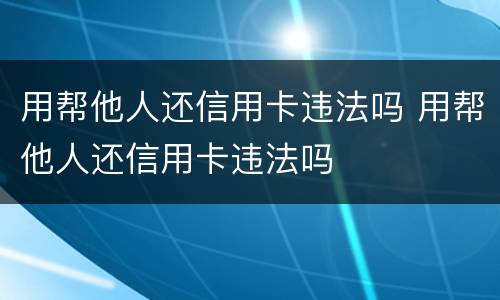 用帮他人还信用卡违法吗 用帮他人还信用卡违法吗