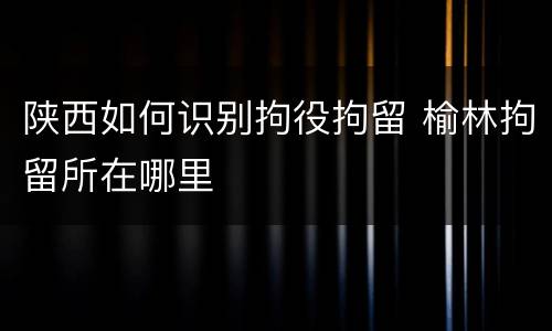 陕西如何识别拘役拘留 榆林拘留所在哪里