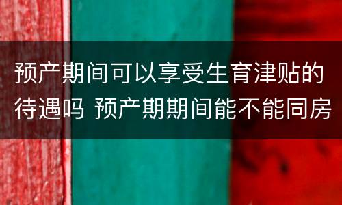 预产期间可以享受生育津贴的待遇吗 预产期期间能不能同房