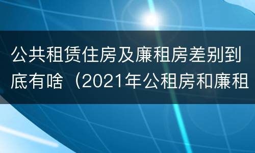 公共租赁住房及廉租房差别到底有啥（2021年公租房和廉租房有什么区别）