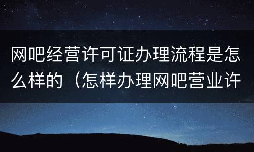 网吧经营许可证办理流程是怎么样的（怎样办理网吧营业许可证）