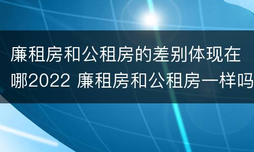廉租房和公租房的差别体现在哪2022 廉租房和公租房一样吗?