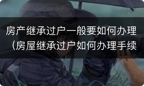房产继承过户一般要如何办理（房屋继承过户如何办理手续）