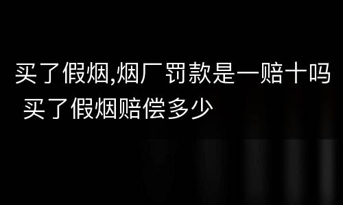 买了假烟,烟厂罚款是一赔十吗 买了假烟赔偿多少