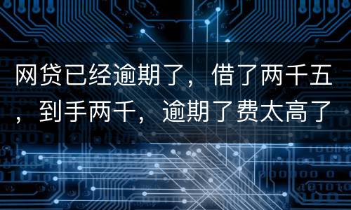网贷已经逾期了，借了两千五，到手两千，逾期了费太高了，逾期十天，逾期费一千元，这