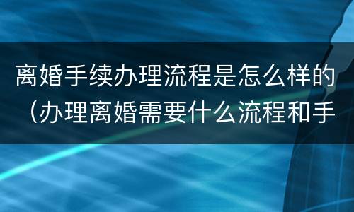 离婚手续办理流程是怎么样的（办理离婚需要什么流程和手续）