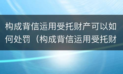 构成背信运用受托财产可以如何处罚（构成背信运用受托财产可以如何处罚吗）