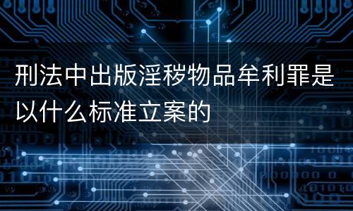 刑法中出版淫秽物品牟利罪是以什么标准立案的
