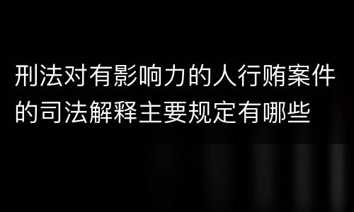 刑法对有影响力的人行贿案件的司法解释主要规定有哪些