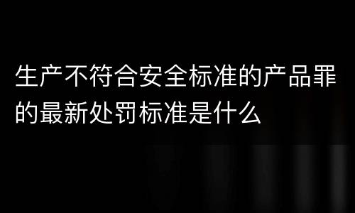 生产不符合安全标准的产品罪的最新处罚标准是什么
