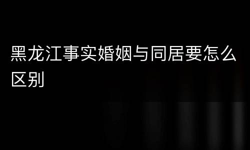 黑龙江事实婚姻与同居要怎么区别