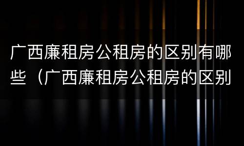 广西廉租房公租房的区别有哪些（广西廉租房公租房的区别有哪些地方）