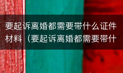 要起诉离婚都需要带什么证件材料（要起诉离婚都需要带什么证件材料去法院）