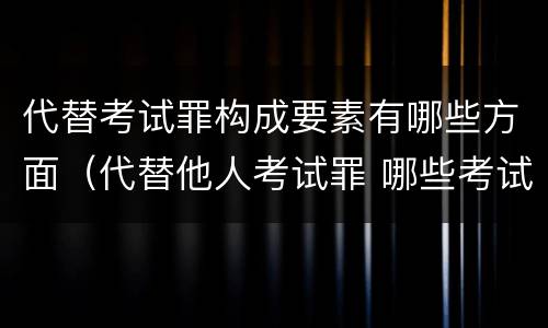 代替考试罪构成要素有哪些方面（代替他人考试罪 哪些考试）