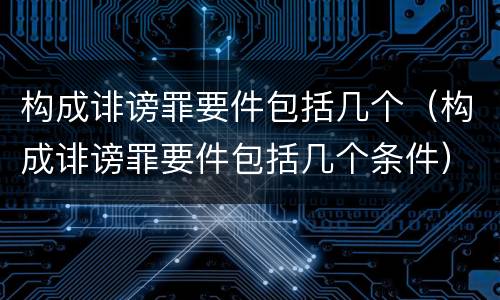 构成诽谤罪要件包括几个（构成诽谤罪要件包括几个条件）