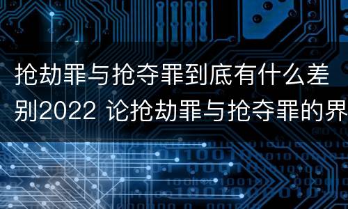 抢劫罪与抢夺罪到底有什么差别2022 论抢劫罪与抢夺罪的界限