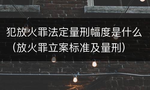 犯放火罪法定量刑幅度是什么（放火罪立案标准及量刑）