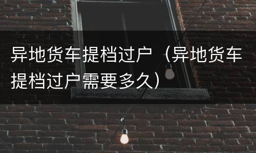 异地货车提档过户（异地货车提档过户需要多久）