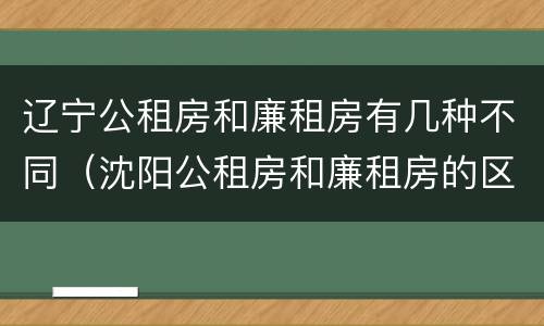 辽宁公租房和廉租房有几种不同（沈阳公租房和廉租房的区别）
