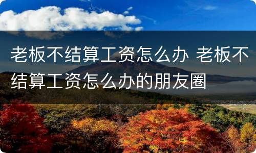 老板不结算工资怎么办 老板不结算工资怎么办的朋友圈