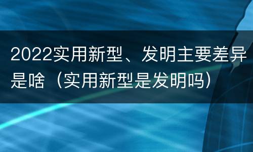 2022实用新型、发明主要差异是啥（实用新型是发明吗）