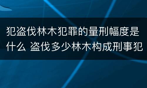 犯盗伐林木犯罪的量刑幅度是什么 盗伐多少林木构成刑事犯罪