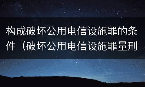 构成破坏公用电信设施罪的条件（破坏公用电信设施罪量刑标准）