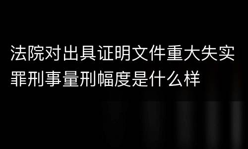 法院对出具证明文件重大失实罪刑事量刑幅度是什么样