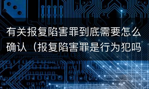 有关报复陷害罪到底需要怎么确认（报复陷害罪是行为犯吗）