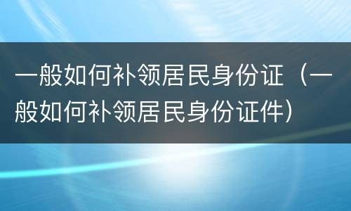 一般如何补领居民身份证（一般如何补领居民身份证件）