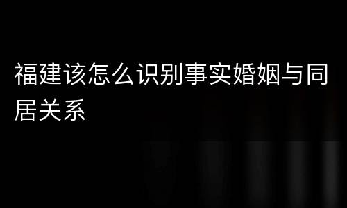 福建该怎么识别事实婚姻与同居关系