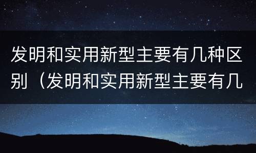 发明和实用新型主要有几种区别（发明和实用新型主要有几种区别是什么）