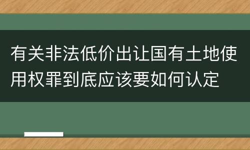有关非法低价出让国有土地使用权罪到底应该要如何认定