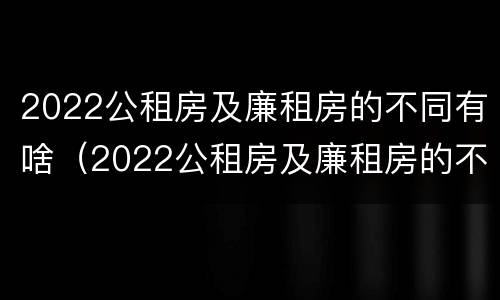 2022公租房及廉租房的不同有啥（2022公租房及廉租房的不同有啥区别）